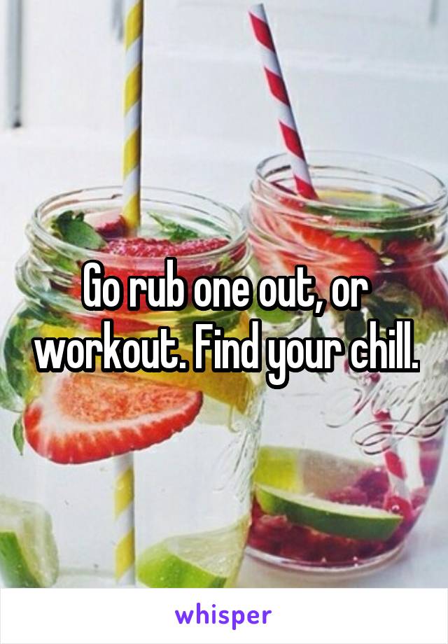 Go rub one out, or workout. Find your chill.