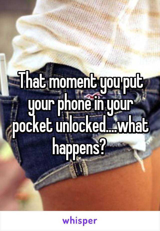 That moment you put your phone in your pocket unlocked....what happens? 