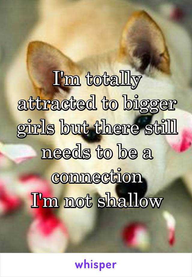 I'm totally attracted to bigger girls but there still needs to be a connection
I'm not shallow