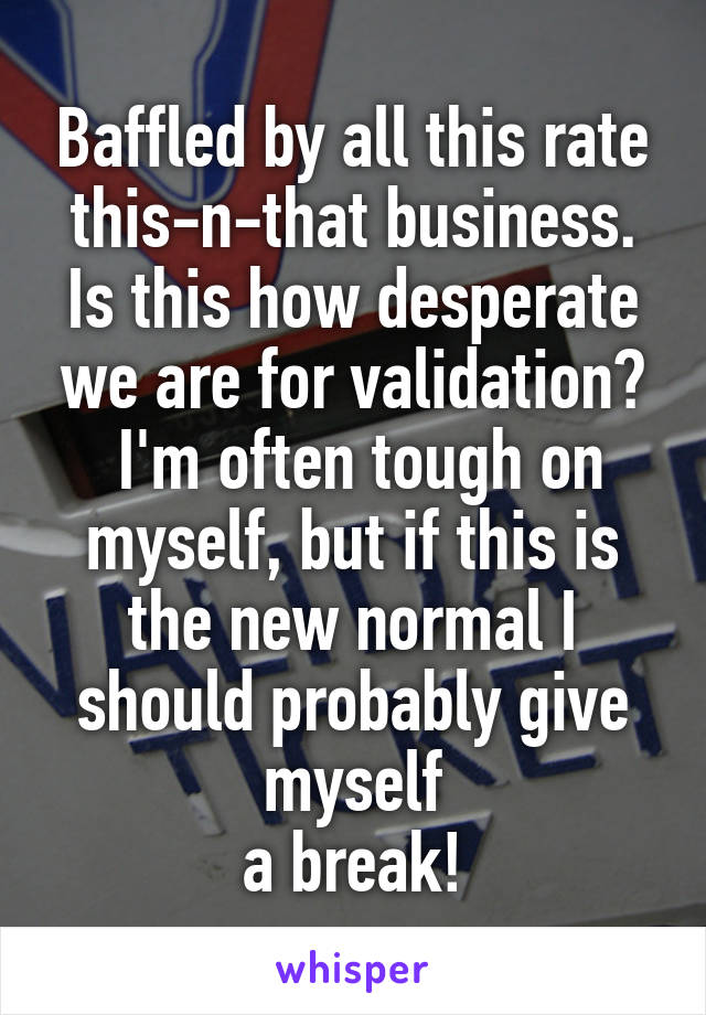 Baffled by all this rate this-n-that business. Is this how desperate we are for validation?
 I'm often tough on myself, but if this is the new normal I should probably give myself
a break!