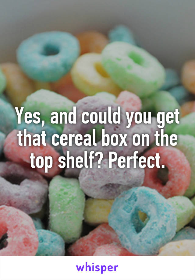 Yes, and could you get that cereal box on the top shelf? Perfect.