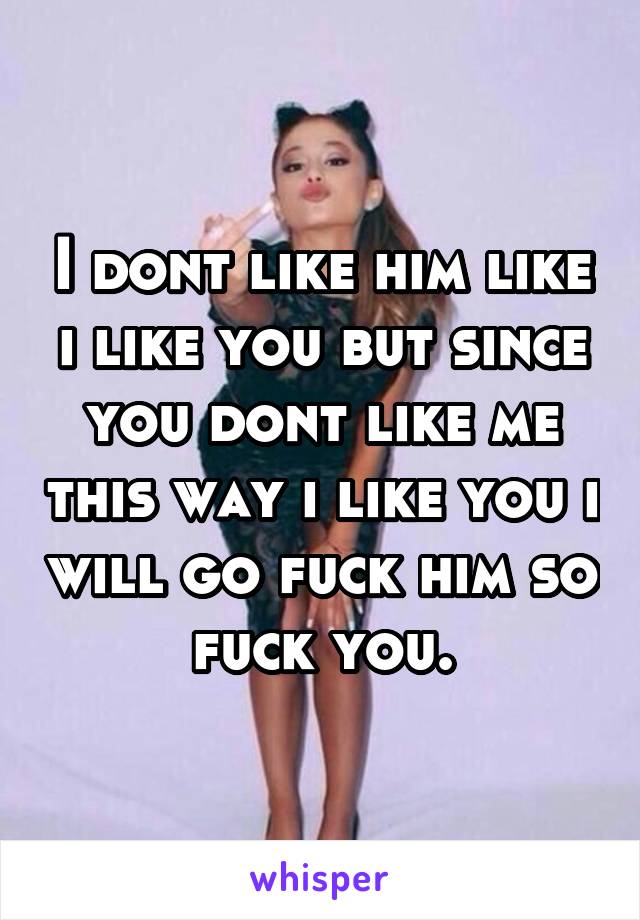 I dont like him like i like you but since you dont like me this way i like you i will go fuck him so fuck you.