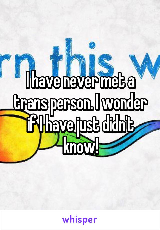 I have never met a trans person. I wonder if I have just didn't know!