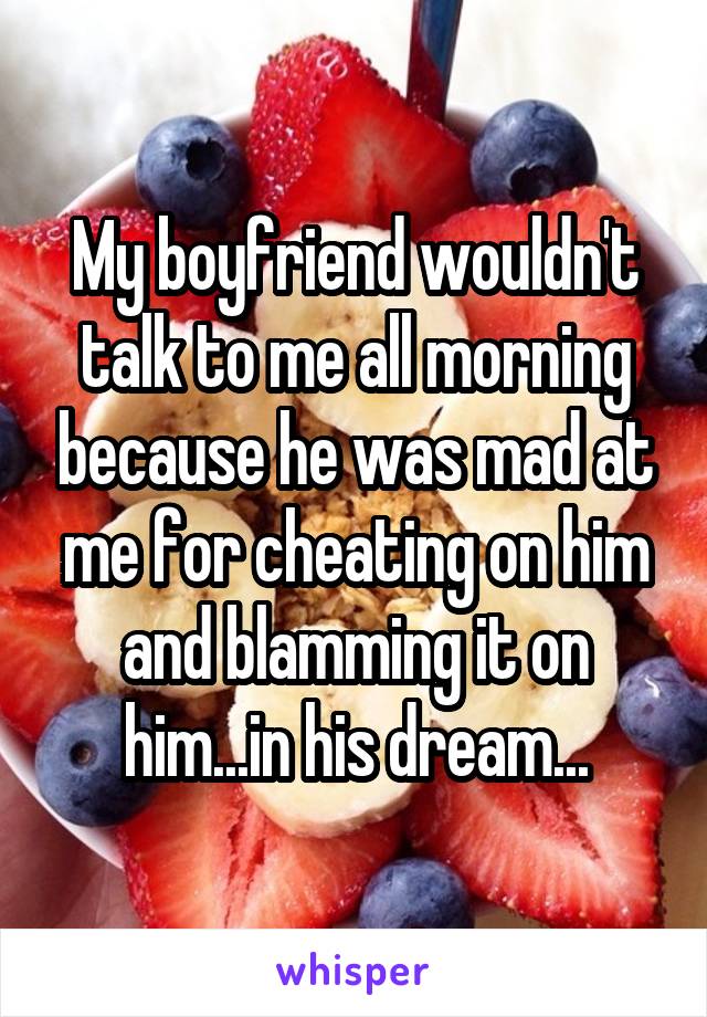 My boyfriend wouldn't talk to me all morning because he was mad at me for cheating on him and blamming it on him...in his dream...