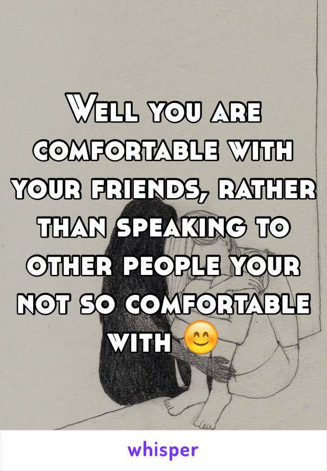 Well you are comfortable with your friends, rather than speaking to other people your not so comfortable with 😊