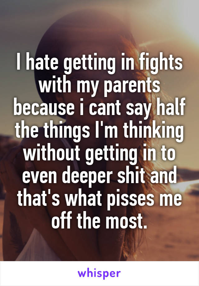 I hate getting in fights with my parents because i cant say half the things I'm thinking without getting in to even deeper shit and that's what pisses me off the most.