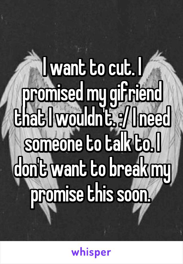 I want to cut. I promised my gifriend that I wouldn't. :/ I need someone to talk to. I don't want to break my promise this soon. 