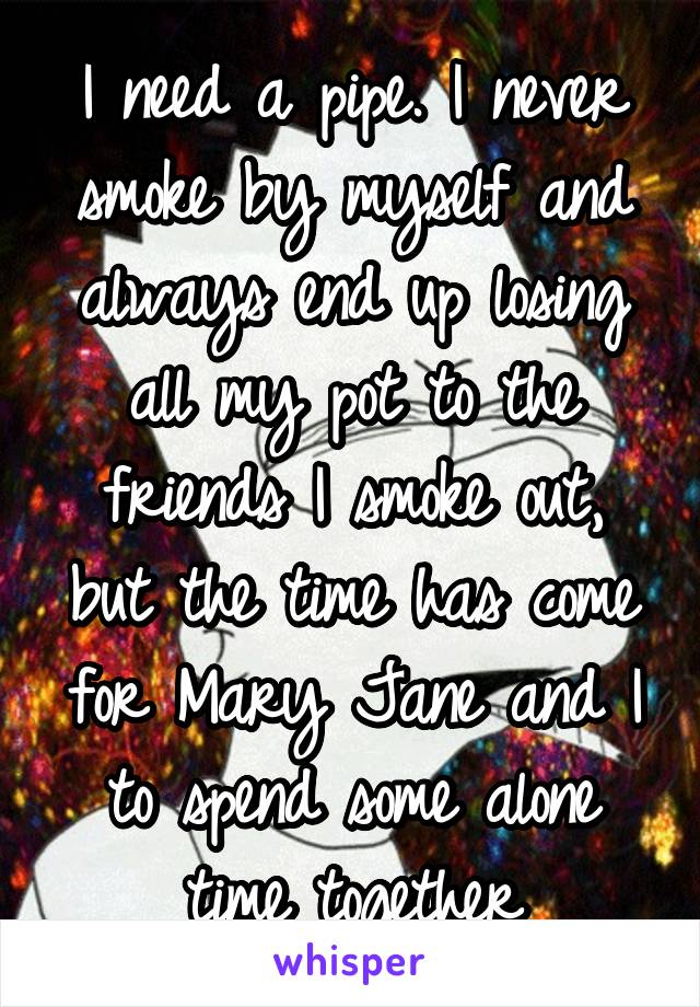 I need a pipe. I never smoke by myself and always end up losing all my pot to the friends I smoke out, but the time has come for Mary Jane and I to spend some alone time together