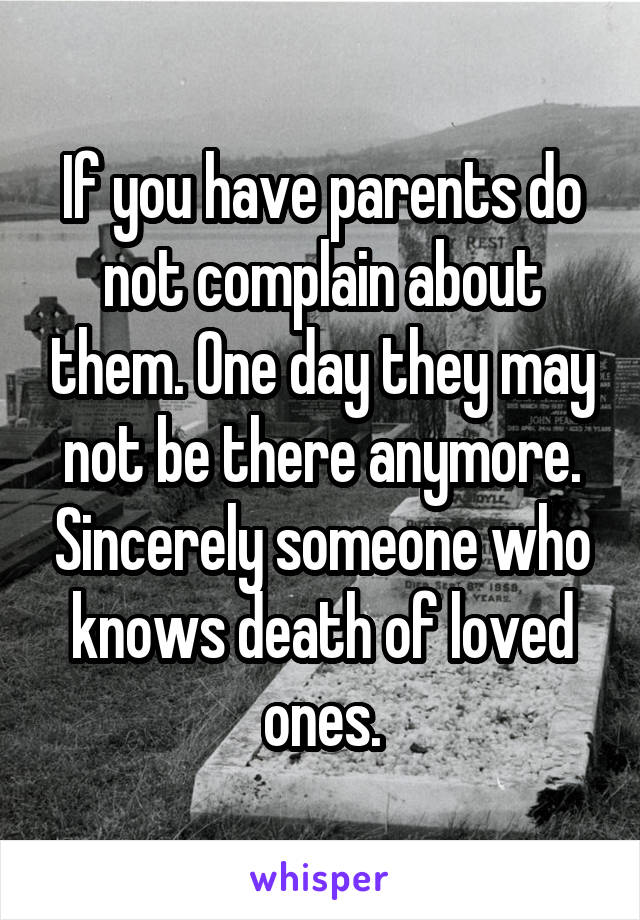 If you have parents do not complain about them. One day they may not be there anymore. Sincerely someone who knows death of loved ones.