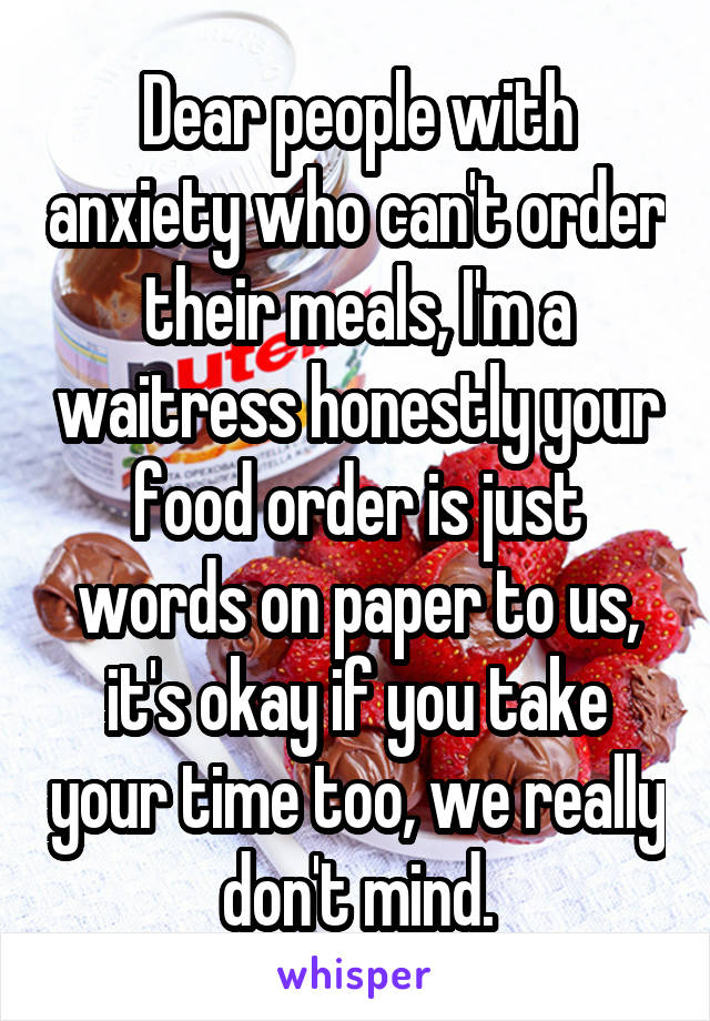 Dear people with anxiety who can't order their meals, I'm a waitress honestly your food order is just words on paper to us, it's okay if you take your time too, we really don't mind.