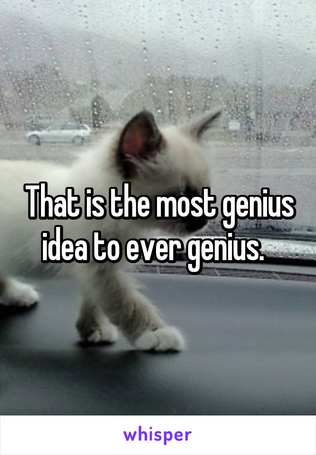 That is the most genius idea to ever genius.  