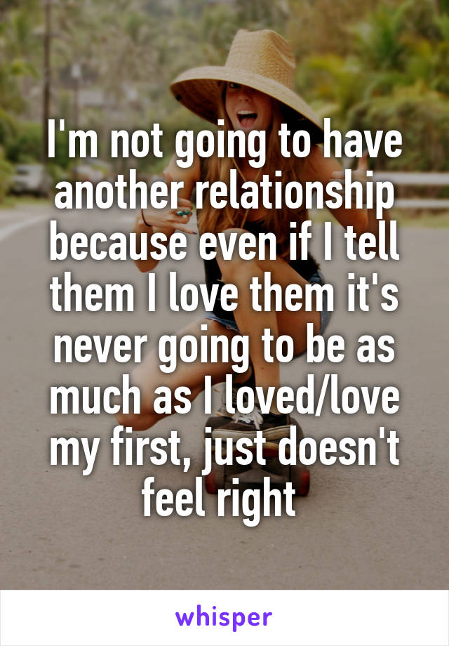 I'm not going to have another relationship because even if I tell them I love them it's never going to be as much as I loved/love my first, just doesn't feel right 