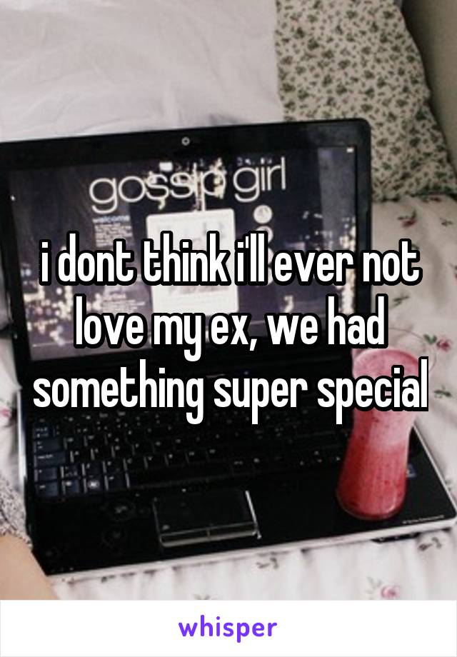 i dont think i'll ever not love my ex, we had something super special