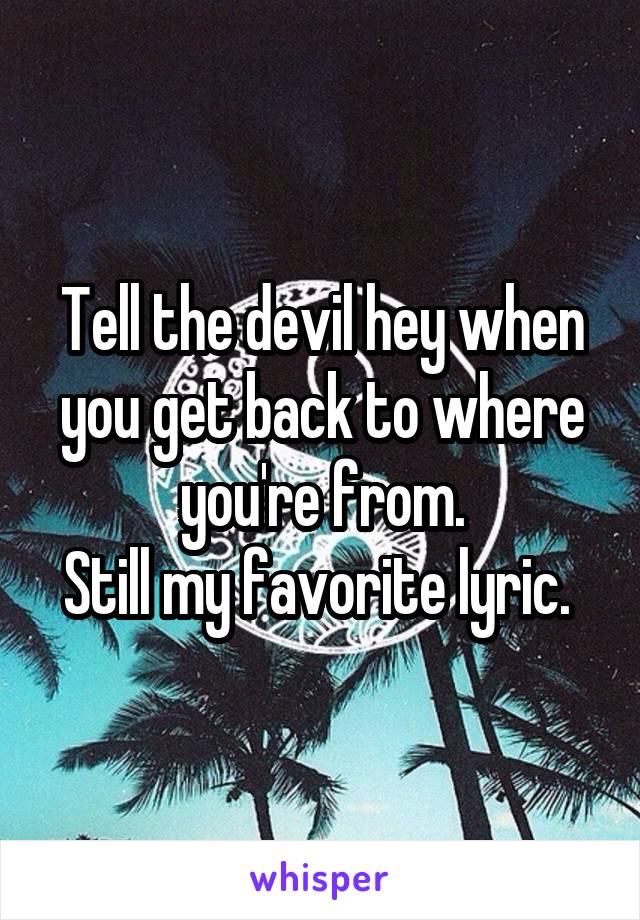 Tell the devil hey when you get back to where you're from.
Still my favorite lyric. 