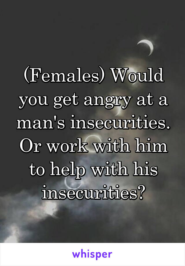 (Females) Would you get angry at a man's insecurities. Or work with him to help with his insecurities?