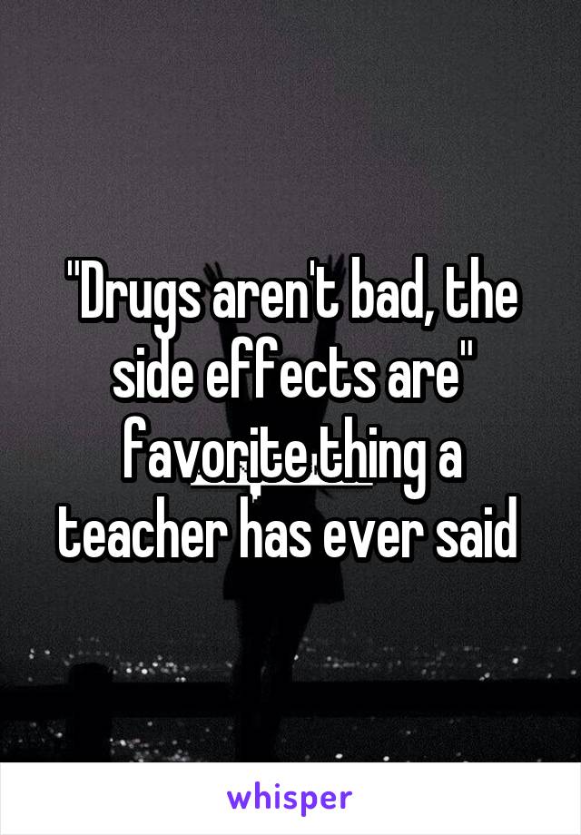 "Drugs aren't bad, the side effects are" favorite thing a teacher has ever said 