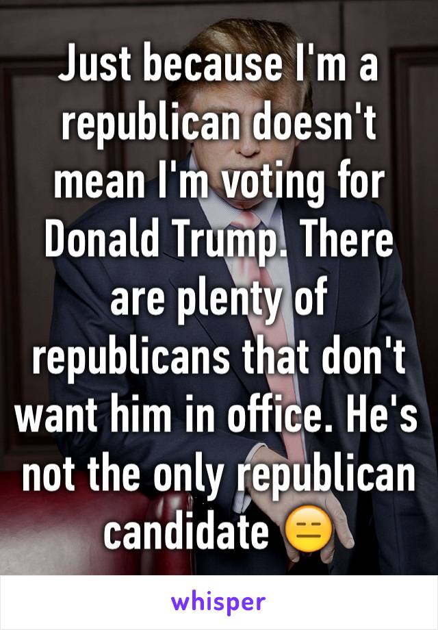 Just because I'm a republican doesn't mean I'm voting for Donald Trump. There are plenty of republicans that don't want him in office. He's not the only republican candidate 😑