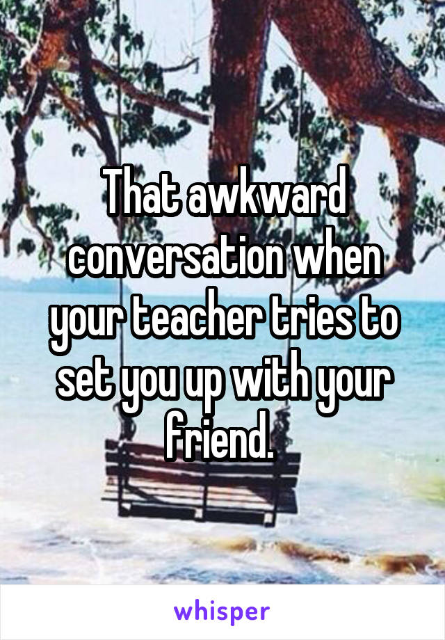 That awkward conversation when your teacher tries to set you up with your friend. 