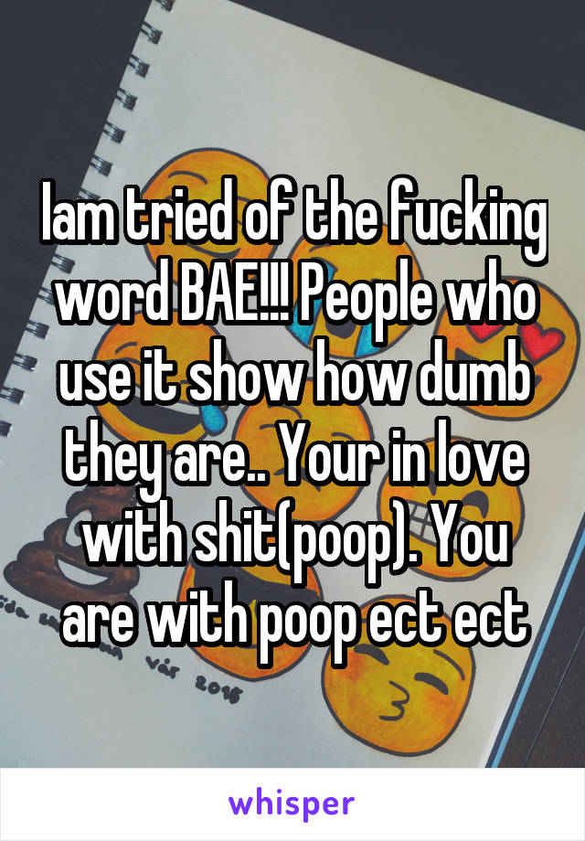 Iam tried of the fucking word BAE!!! People who use it show how dumb they are.. Your in love with shit(poop). You are with poop ect ect