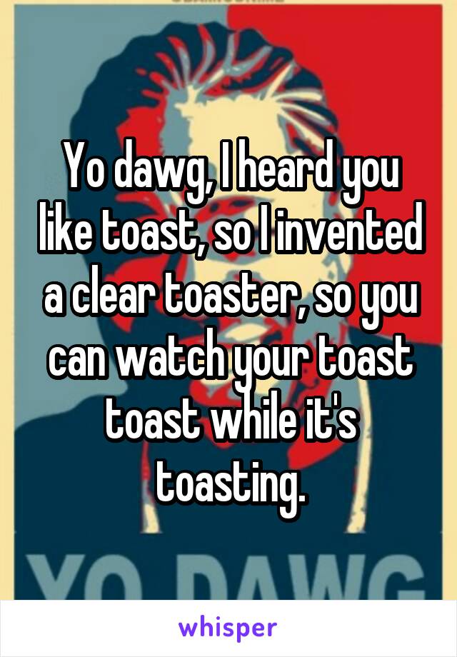 Yo dawg, I heard you like toast, so I invented a clear toaster, so you can watch your toast toast while it's toasting.