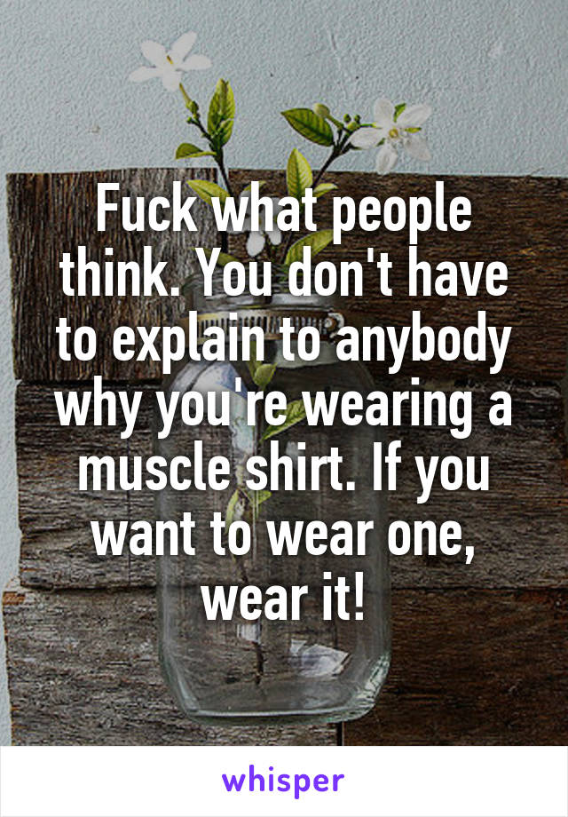 Fuck what people think. You don't have to explain to anybody why you're wearing a muscle shirt. If you want to wear one, wear it!