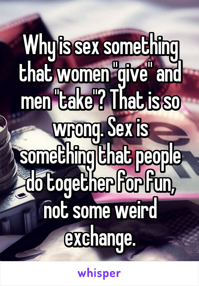 Why is sex something that women "give" and men "take"? That is so wrong. Sex is something that people do together for fun, not some weird exchange.