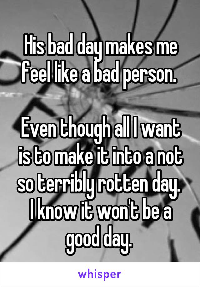 His bad day makes me feel like a bad person. 

Even though all I want is to make it into a not so terribly rotten day. 
I know it won't be a good day. 