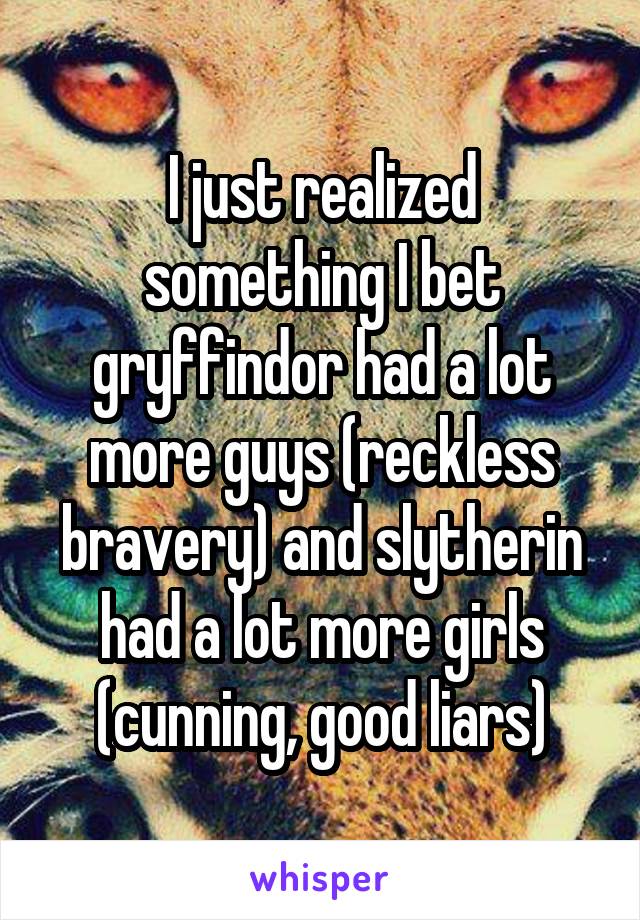 I just realized something I bet gryffindor had a lot more guys (reckless bravery) and slytherin had a lot more girls (cunning, good liars)