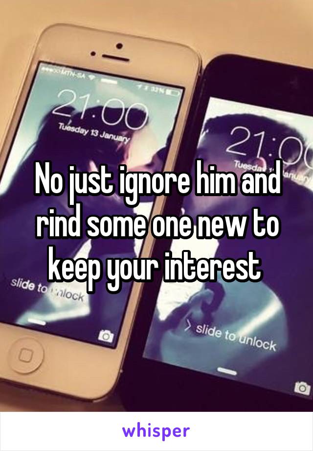 No just ignore him and rind some one new to keep your interest 