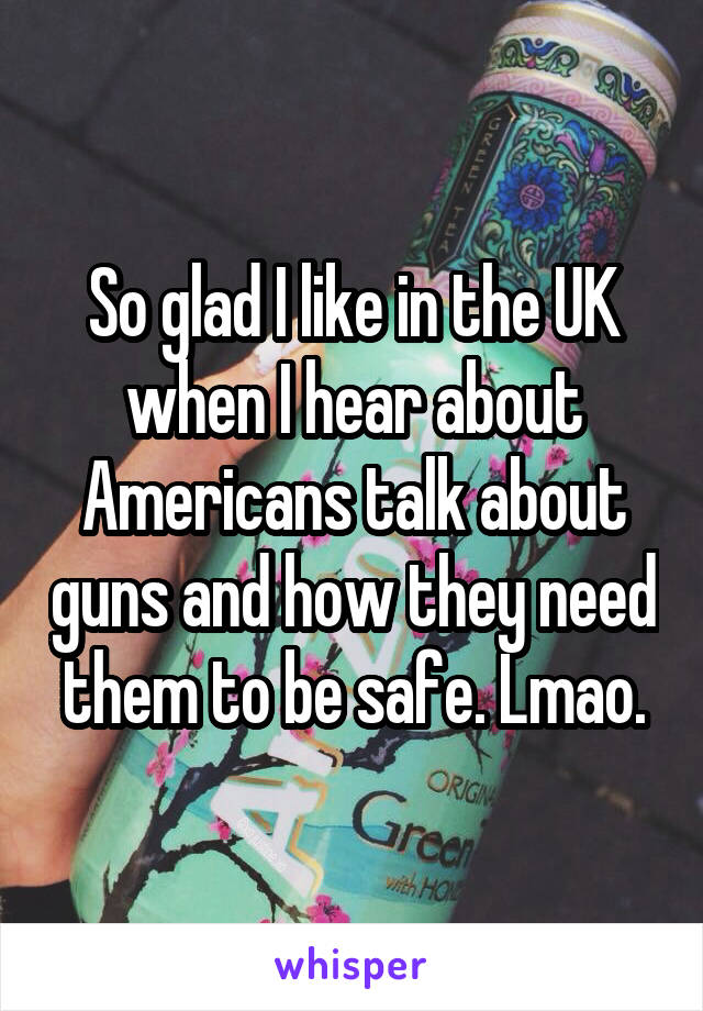 So glad I like in the UK when I hear about Americans talk about guns and how they need them to be safe. Lmao.