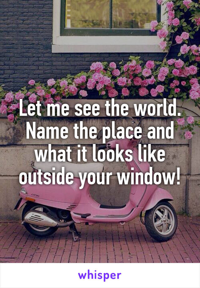 Let me see the world. Name the place and what it looks like outside your window!