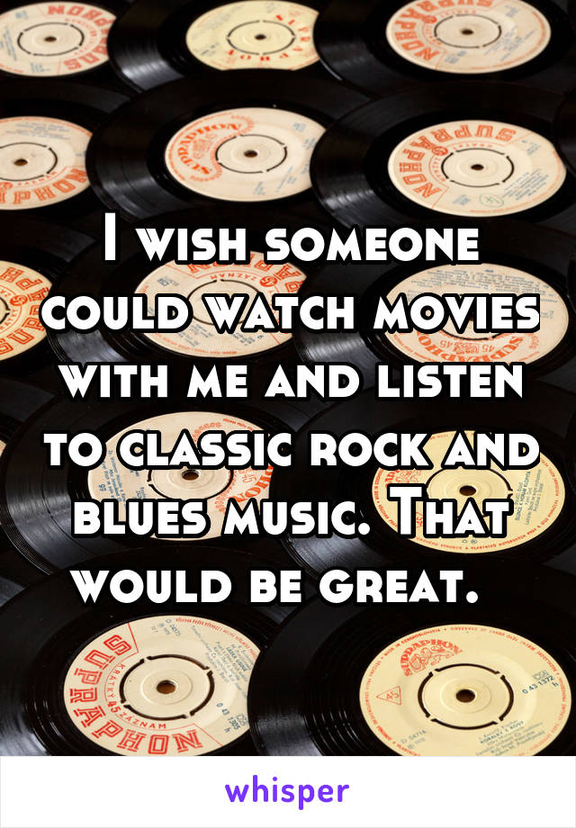 I wish someone could watch movies with me and listen to classic rock and blues music. That would be great.  