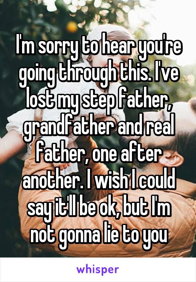 I'm sorry to hear you're going through this. I've lost my step father, grandfather and real father, one after another. I wish I could say it'll be ok, but I'm not gonna lie to you