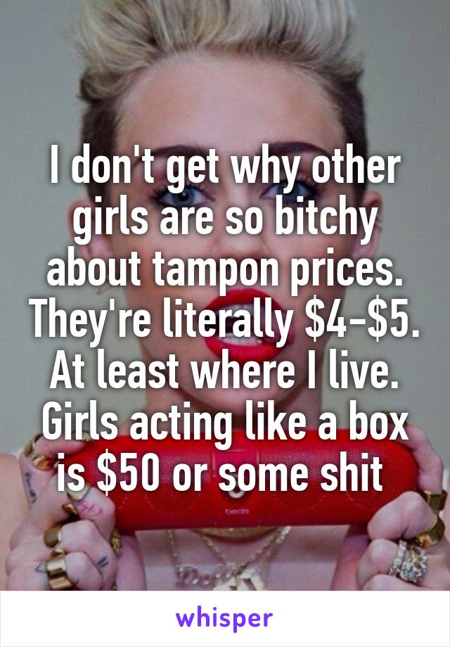 I don't get why other girls are so bitchy about tampon prices. They're literally $4-$5. At least where I live. Girls acting like a box is $50 or some shit 