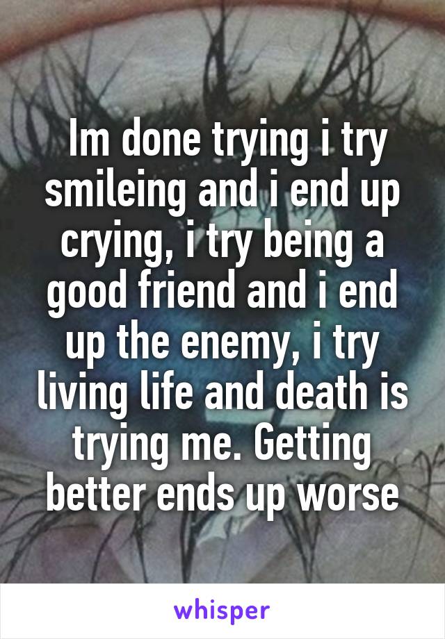  Im done trying i try smileing and i end up crying, i try being a good friend and i end up the enemy, i try living life and death is trying me. Getting better ends up worse