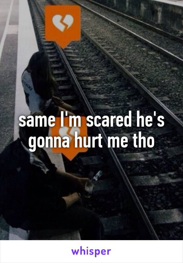 same I'm scared he's gonna hurt me tho