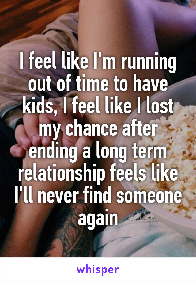 I feel like I'm running out of time to have kids, I feel like I lost my chance after ending a long term relationship feels like I'll never find someone again