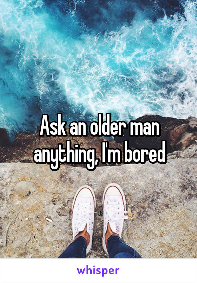 Ask an older man anything, I'm bored