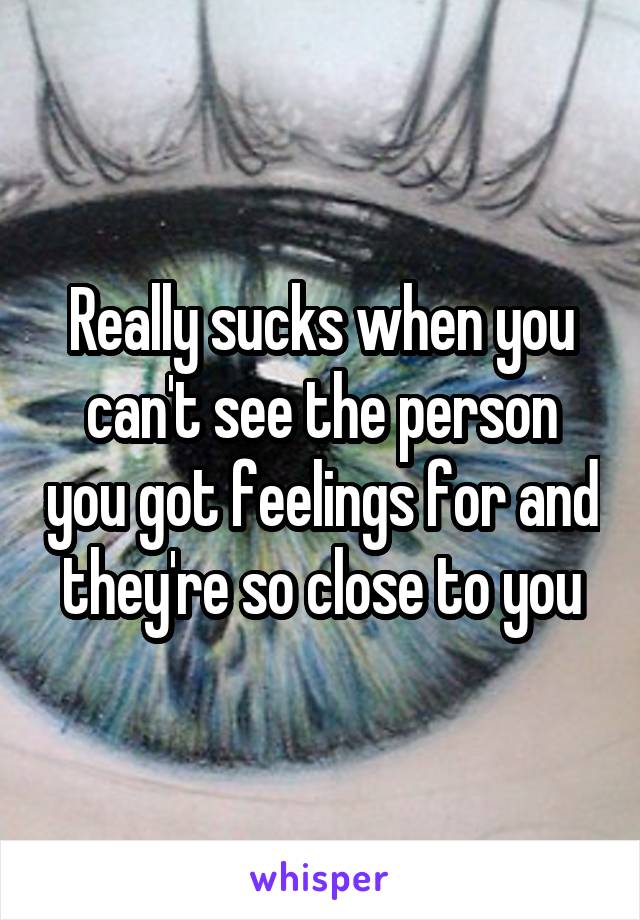 Really sucks when you can't see the person you got feelings for and they're so close to you