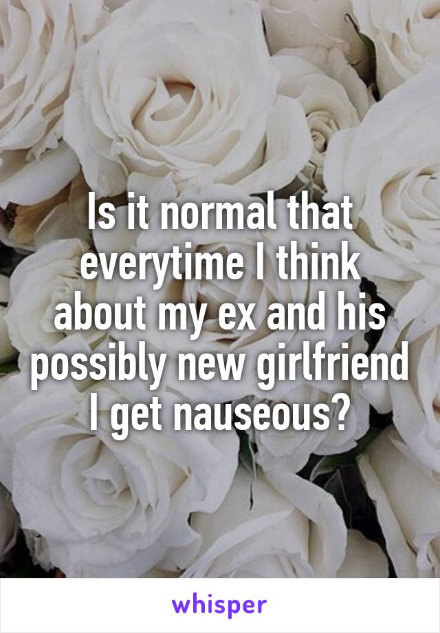 Is it normal that everytime I think about my ex and his possibly new girlfriend I get nauseous?