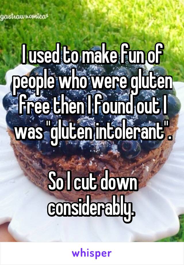 I used to make fun of people who were gluten free then I found out I was "gluten intolerant". 
So I cut down considerably. 