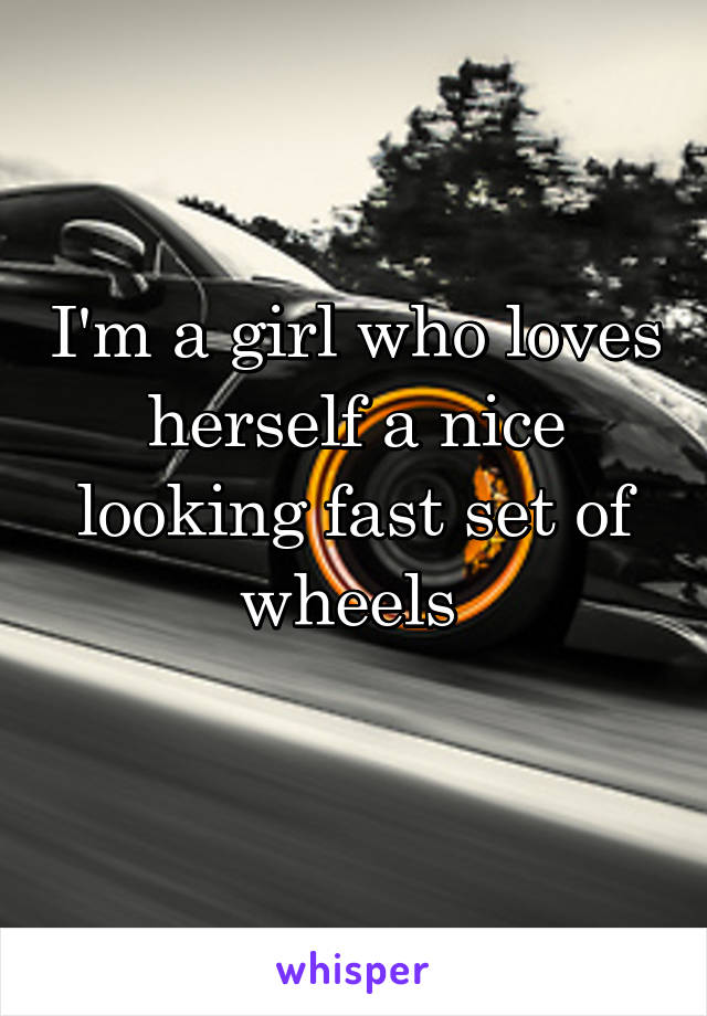 I'm a girl who loves herself a nice looking fast set of wheels 
