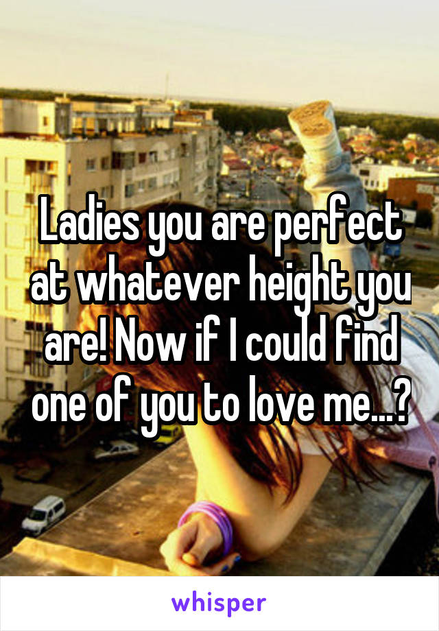 Ladies you are perfect at whatever height you are! Now if I could find one of you to love me...?