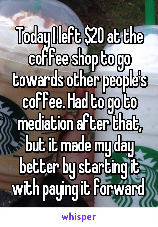 Today I left $20 at the coffee shop to go towards other people's coffee. Had to go to mediation after that, but it made my day better by starting it with paying it forward 