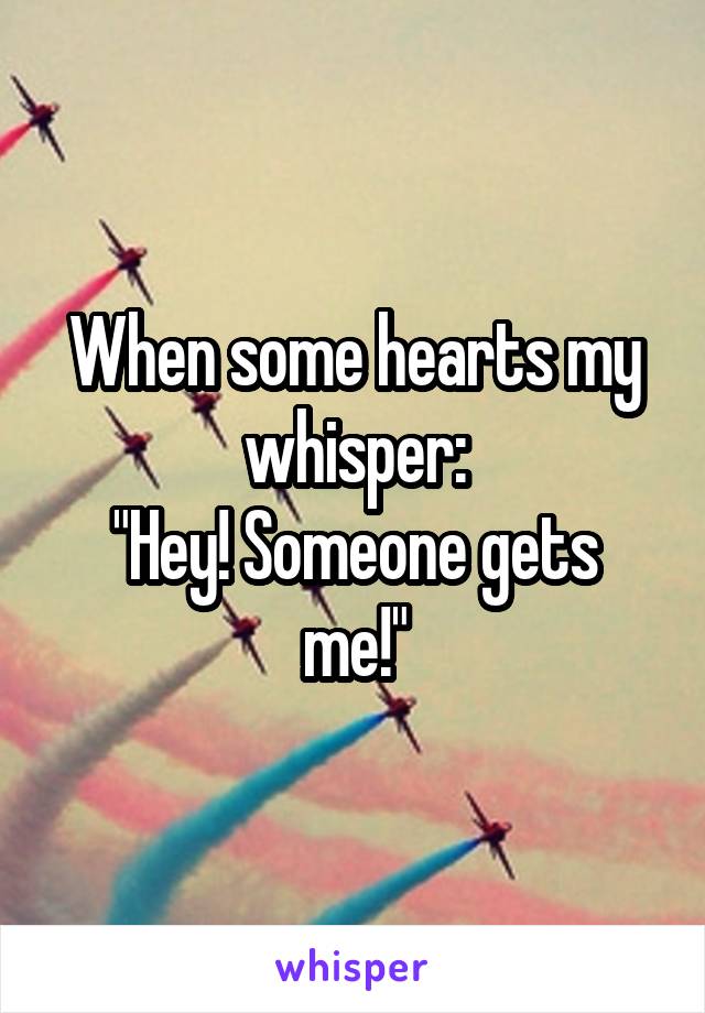 When some hearts my whisper:
"Hey! Someone gets me!"