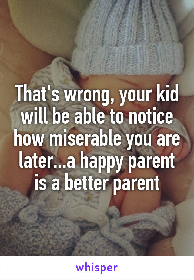 That's wrong, your kid will be able to notice how miserable you are later...a happy parent is a better parent
