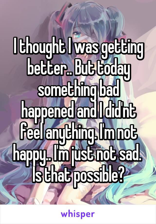 I thought I was getting better.. But today something bad happened and I did'nt feel anything. I'm not happy.. I'm just not sad. 
Is that possible?