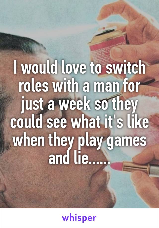 I would love to switch roles with a man for just a week so they could see what it's like when they play games and lie......