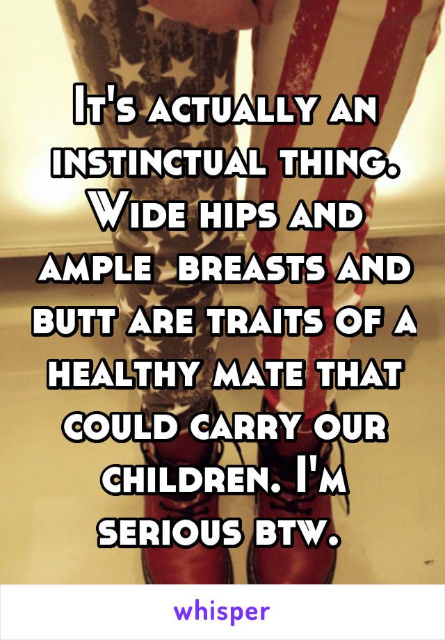 It's actually an instinctual thing. Wide hips and ample  breasts and butt are traits of a healthy mate that could carry our children. I'm serious btw. 