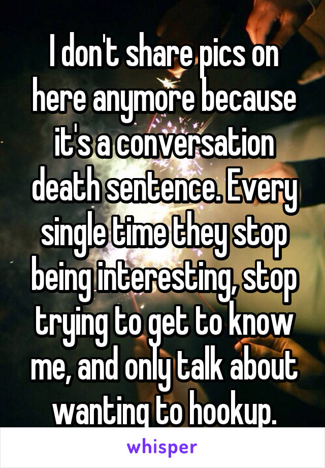 I don't share pics on here anymore because it's a conversation death sentence. Every single time they stop being interesting, stop trying to get to know me, and only talk about wanting to hookup.